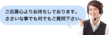 ご応募心よりお待ちしております。
ささいな事でも何でもご質問下さい。