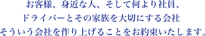 お客様、身近な人、そして何より社員、
ドライバーとその家族を大切にする会社
そういう会社を作り上げることをお約束いたします。